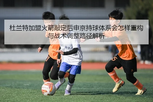 杜兰特加盟火箭敲定后申京持球体系会怎样重构与战术调整路径解析